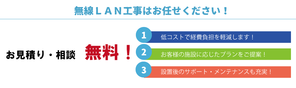 お見積り・相談無料①低コストで経費負担を軽減します。②お客様の施設に応じたプランをご提案③設置後のサポート・メンテナンスも充実